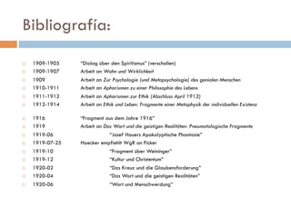 Bibliografía:
   1909-1905           “Dialog über den Spiritismus” (verschollen)
   1909-1907           Arbeit an Wahn und Wirklichkeit
   1909                Arbeit an Zur Psychologie (und Metapsychologie) des genialen
    Menschen
   1910-1911           Arbeit an Aphorismen zu einer Philosophie des Lebens
   1911-1912           Arbeit an Aphorismen zur Ethik (Abschluss April 1912)
   1912-1914           Arbeit an Ethik und Leben: Fragmente einer Metaphysik der
    individuellen Existenz
   1916                “Fragment aus dem Jahre 1916”
   1919                Arbeit an Das Wort und die geistigen Realitäten: Pneumatologische
    Fragmente
   1919-06                         “Josef Hauers Apokalyptische Phantasie”
   1919-07-25          Haecker empfiehlt WgR an Ficker
   1919-10                         “Fragment über Weininger”
   1919-12                         “Kultur und Christentum”
   1920-02                         “Das Kreuz und die Glaubensforderung”
   1920-04                         “Das Wort und die geistigen Realitäten”
   1920-06                         “Wort und Menschwerdung”
 