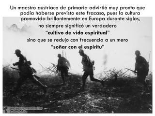 Un maestro austriaco de primaria advirtió muy
      pronto que podía haberse previsto este
fracaso, pues la cultura promovida brillantemente
en Europa durante siglos, no siempre significó un
                    verdadero
          “cultivo de vida espiritual”
  sino que se redujo con frecuencia a un mero
             “soñar con el espíritu”
 