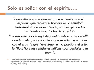 Sólo es soñar con el espíritu….
Toda cultura no ha sido mas que el “soñar con el
   espíritu” que realiza el hombre en la soledad
   individualista de su existencia, -al margen
      de las realidades espirituales de la vida”.
 “La verdadera vida espiritual del hombre no se
       da allí donde suele gustarnos decir que
   sucede: En el soñar con el espíritu que tiene
    lugar en la poesía y el arte, la filosofía y las
    religiones míticas -por geniales que sean-”.
   (“Das wort und die geistigen Realitäten” (Viena 1952) o “La palabra y las realidades
    espirituales”, Caparrós, Madrid 1993). Tomado de “La cultura y el sentido de la vida”, A.
    López Quintás, P.13, 2003)
 