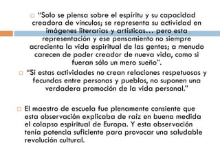   “Solo se piensa sobre el espíritu y su
          capacidad creadora de vínculos; se
    representa su actividad en imágenes literarias
     y artísticas… pero esta representación y ese
      pensamiento no siempre acrecienta la vida
    espiritual de las gentes; a menudo carecen de
     poder creador de nueva vida, como si fueran
                  sólo un mero sueño”.
      “Si estas actividades no crean relaciones
       respetuosas y fecundas entre personas y
          pueblos, no suponen una verdadera
             promoción de la vida personal.”

   El maestro de escuela fue plenamente
    consiente que esta observación explicaba de
    raíz en buena medida el colapso espiritual de
    Europa. Y esta observación tenía potencia
    suficiente para provocar una saludable
 