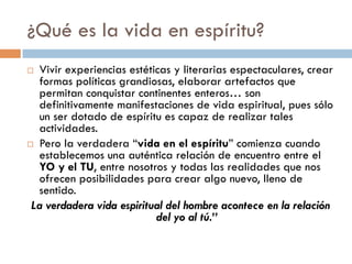 ¿Qué es la vida en espíritu?
 Vivir experiencias estéticas y literarias
  espectaculares, crear formas políticas
  grandiosas, elaborar artefactos que permitan
  conquistar continentes enteros… son definitivamente
  manifestaciones de vida espiritual, pues sólo un ser
  dotado de espíritu es capaz de realizar tales
  actividades.
 Pero la verdadera “vida en el espíritu” comienza
  cuando establecemos una auténtica relación de
  encuentro entre el YO y el TU, entre nosotros y todas
  las realidades que nos ofrecen posibilidades para
  crear algo nuevo, lleno de sentido.
La verdadera vida espiritual del hombre acontece en
                 la relación del yo al tú.”
 
