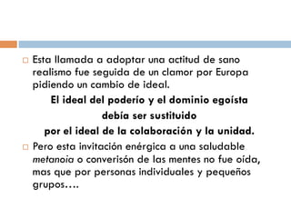  Esta llamada a adoptar una actitud de sano
  realismo fue seguida de un clamor por Europa
  pidiendo un cambio de ideal.
   El ideal del poderío y el dominio egoísta
              debía ser sustituido
  por el ideal de la colaboración y la unidad.
 Pero esta invitación enérgica a una saludable
  metanoia o converisón de las mentes no fue
  oída, mas que por personas individuales y
  pequeños grupos….
 