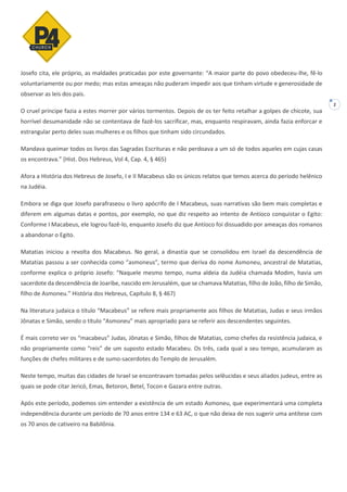 2
Josefo cita, ele próprio, as maldades praticadas por este governante: “A maior parte do povo obedeceu-lhe, fê-lo
voluntariamente ou por medo; mas estas ameaças não puderam impedir aos que tinham virtude e generosidade de
observar as leis dos pais.
O cruel príncipe fazia a estes morrer por vários tormentos. Depois de os ter feito retalhar a golpes de chicote, sua
horrível desumanidade não se contentava de fazê-los sacrificar, mas, enquanto respiravam, ainda fazia enforcar e
estrangular perto deles suas mulheres e os filhos que tinham sido circundados.
Mandava queimar todos os livros das Sagradas Escrituras e não perdoava a um só de todos aqueles em cujas casas
os encontrava.” (Hist. Dos Hebreus, Vol 4, Cap. 4, § 465)
Afora a História dos Hebreus de Josefo, I e II Macabeus são os únicos relatos que temos acerca do período helênico
na Judéia.
Embora se diga que Josefo parafraseou o livro apócrifo de I Macabeus, suas narrativas são bem mais completas e
diferem em algumas datas e pontos, por exemplo, no que diz respeito ao intento de Antíoco conquistar o Egito:
Conforme I Macabeus, ele logrou fazê-lo, enquanto Josefo diz que Antíoco foi dissuadido por ameaças dos romanos
a abandonar o Egito.
Matatias iniciou a revolta dos Macabeus. No geral, a dinastia que se consolidou em Israel da descendência de
Matatias passou a ser conhecida como “asmoneus”, termo que deriva do nome Asmoneu, ancestral de Matatias,
conforme explica o próprio Josefo: “Naquele mesmo tempo, numa aldeia da Judéia chamada Modim, havia um
sacerdote da descendência de Joaribe, nascido em Jerusalém, que se chamava Matatias, filho de João, filho de Simão,
filho de Asmoneu.” História dos Hebreus, Capítulo 8, § 467)
Na literatura judaica o título “Macabeus” se refere mais propriamente aos filhos de Matatias, Judas e seus irmãos
Jônatas e Simão, sendo o título “Asmoneu” mais apropriado para se referir aos descendentes seguintes.
É mais correto ver os “macabeus” Judas, Jônatas e Simão, filhos de Matatias, como chefes da resistência judaica, e
não propriamente como “reis” de um suposto estado Macabeu. Os três, cada qual a seu tempo, acumularam as
funções de chefes militares e de sumo-sacerdotes do Templo de Jerusalém.
Neste tempo, muitas das cidades de Israel se encontravam tomadas pelos selêucidas e seus aliados judeus, entre as
quais se pode citar Jericó, Emas, Betoron, Betel, Tocon e Gazara entre outras.
Após este período, podemos sim entender a existência de um estado Asmoneu, que experimentará uma completa
independência durante um período de 70 anos entre 134 e 63 AC, o que não deixa de nos sugerir uma antítese com
os 70 anos de cativeiro na Babilônia.
 