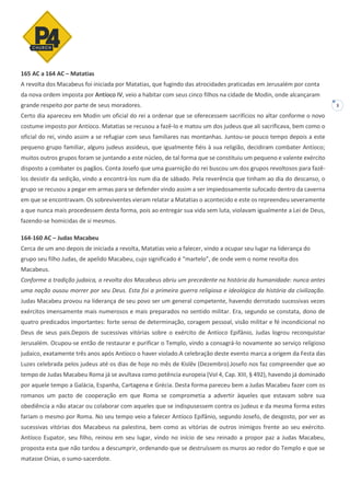 3
165 AC a 164 AC – Matatias
A revolta dos Macabeus foi iniciada por Matatias, que fugindo das atrocidades praticadas em Jerusalém por conta
da nova ordem imposta por Antíoco IV, veio a habitar com seus cinco filhos na cidade de Modin, onde alcançaram
grande respeito por parte de seus moradores.
Certo dia apareceu em Modin um oficial do rei a ordenar que se oferecessem sacrifícios no altar conforme o novo
costume imposto por Antíoco. Matatias se recusou a fazê-lo e matou um dos judeus que ali sacrificava, bem como o
oficial do rei, vindo assim a se refugiar com seus familiares nas montanhas. Juntou-se pouco tempo depois a este
pequeno grupo familiar, alguns judeus assideus, que igualmente fiéis à sua religião, decidiram combater Antíoco;
muitos outros grupos foram se juntando a este núcleo, de tal forma que se constituiu um pequeno e valente exército
disposto a combater os pagãos. Conta Josefo que uma guarnição do rei buscou um dos grupos revoltosos para fazê-
los desistir da sedição, vindo a encontrá-los num dia de sábado. Pela reverência que tinham ao dia do descanso, o
grupo se recusou a pegar em armas para se defender vindo assim a ser impiedosamente sufocado dentro da caverna
em que se encontravam. Os sobreviventes vieram relatar a Matatias o acontecido e este os repreendeu severamente
a que nunca mais procedessem desta forma, pois ao entregar sua vida sem luta, violavam igualmente a Lei de Deus,
fazendo-se homicidas de si mesmos.
164-160 AC – Judas Macabeu
Cerca de um ano depois de iniciada a revolta, Matatias veio a falecer, vindo a ocupar seu lugar na liderança do
grupo seu filho Judas, de apelido Macabeu, cujo significado é “martelo”, de onde vem o nome revolta dos
Macabeus.
Conforme a tradição judaica, a revolta dos Macabeus abriu um precedente na história da humanidade: nunca antes
uma nação ousou morrer por seu Deus. Esta foi a primeira guerra religiosa e ideológica da história da civilização.
Judas Macabeu provou na liderança de seu povo ser um general competente, havendo derrotado sucessivas vezes
exércitos imensamente mais numerosos e mais preparados no sentido militar. Era, segundo se constata, dono de
quatro predicados importantes: forte senso de determinação, coragem pessoal, visão militar e fé incondicional no
Deus de seus pais.Depois de sucessivas vitórias sobre o exército de Antíoco Epifânio, Judas logrou reconquistar
Jerusalém. Ocupou-se então de restaurar e purificar o Templo, vindo a consagrá-lo novamente ao serviço religioso
judaico, exatamente três anos após Antíoco o haver violado.A celebração deste evento marca a origem da Festa das
Luzes celebrada pelos judeus até os dias de hoje no mês de Kislêv (Dezembro).Josefo nos faz compreender que ao
tempo de Judas Macabeu Roma já se avultava como potência europeia (Vol 4, Cap. XIII, § 492), havendo já dominado
por aquele tempo a Galácia, Espanha, Cartagena e Grécia. Desta forma pareceu bem a Judas Macabeu fazer com os
romanos um pacto de cooperação em que Roma se comprometia a advertir àqueles que estavam sobre sua
obediência a não atacar ou colaborar com aqueles que se indispusessem contra os judeus e da mesma forma estes
fariam o mesmo por Roma. No seu tempo veio a falecer Antíoco Epifânio, segundo Josefo, de desgosto, por ver as
sucessivas vitórias dos Macabeus na palestina, bem como as vitórias de outros inimigos frente ao seu exército.
Antíoco Eupator, seu filho, reinou em seu lugar, vindo no início de seu reinado a propor paz a Judas Macabeu,
proposta esta que não tardou a descumprir, ordenando que se destruíssem os muros ao redor do Templo e que se
matasse Onias, o sumo-sacerdote.
 