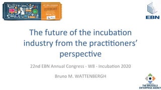 The	
  future	
  of	
  the	
  incuba/on	
  
industry	
  from	
  the	
  prac//oners’	
  
perspec/ve	
  	
  
22nd	
  EBN	
  Annual	
  Congress	
  -­‐	
  W8	
  -­‐	
  Incuba/on	
  2020	
  
Bruno	
  M.	
  WATTENBERGH	
  
	
  
 