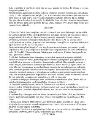 farão oferendas e sacrifícios uma vez ao ano, previa cerimonia de entrega à pessoa
designada pelo Orixá -.
Para terminar a cerimonia do etutu, todos se limparam com um pintinho, que será atirado
contra o chão e depositara-se no igba (cuia ), será envolto ao mesmo tempo tudo em um
pano branco e outro negro, e se colocara no caixão do defunto, embaixo de sua cabeça.
Este pintinho se lhe da a denominação de Akukoidie Itanà, ele abre e ilumina o caminho da
alma do defunto para que o porteiro de Ode Orun, chamado Oro Ariere, faça chegar este
espirito diante a Olofin.
Dia de ITA
A feitura do Orixá, é um complexo sistema cerimonial, que parte da liturgia* estabelecida
no Corpus Literário de Ifa, sendo perfeitamente explicado o porque de cada um dos passos
a seguir em tão delicado ato da vida humana, ou seja, a execução de cada uma das
cerimonias, tem uma explicação detalhada com o fim de que o Pai ou Mãe de Santo
conheça o que vai realizar, já que um erro traz consigo conseqüências negativas ao iniciado
e pôr extensão ao Pai ou Mãe de Santo.
Dentro deste complexo liturgico* vem a se destacar uma cerimonia que reveste, grande
importância para o iniciado pois daí dependera seu comportamento em todas as Ordens da
vida: EL DIA DE ITA (conselhos de Orixá) a qual se efetua no 3o
dia da Consagração no
Peji (Igbodun do Orixá).
O objetivo fundamental desta importante cerimonia é a comunicação com o iniciado
através de descêsseis búzios, (erindilogun) devidamente consagrados, que representam a
voz do Orixá, e que uma vez jogados e interpretados, o Orixá fala o passado, presente e
futuro do iyao, dando-lhe os conselhos pertinentes de índole pessoal, e alguns casos, ate
pode falar dos problemas de alguns familiares, os quais são anotados em uma caderneta.
Estes conselhos podem classificar-se em três aspetos: de índole socio-religiosa; sua vida
pessoal; e espiritual, para que o iniciado possa conduzir-se convenientemente através da
vida, com a menor quantidade de problemas possíveis, uma boa saúde, assim como o nível
de vida material e merecimentos marcados pelo o Orixá nesse dia.
O iyao tem a obrigação de cumprir todos os conselhos transmitidos pêlos Orixás, pois da
sua obediência dependera sua longevidade e bem estar no futuro.
Os conselhos e predições que os Orixás falam através dos búzios, o iniciado vai
comprovando a certeza dos mesmos no transcorrer de sua vida, e na medida que cumpra ou
transgrida estes conselhos, dependendo do caso, sua vida será mais prazerosa ou mais
tortuosa.
A tarefa do Jogo e interpretação dos búzios é executada pelo Eriate (Rei , ou, Rainha de
esteira) quem será consagrado para estes fins pôr seu sacerdote de Ifa, conhecedor dos
rituais.
O Eriate, para chegar a interpretar os Odus dos búzios, para o iniciado em Orixá, tem a
obrigação de estudar cada um deles rigorosamente, conhecendo as sentenças e Ebbos que
deveram realizar-se para cada Oddu.
Cada um dos Orixás tem seu próprio Jogo de búzios, o que permitira ao iniciado no futuro
consultar a seu Orixá, através deles, no momento que precise.
-TEOLOGIA-
 