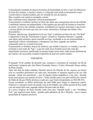 O pensamento resultado do desenvolvimento da humanidade na terra, é que nos diferencia
do resto dos animais, é imortal e eterno; e a alma pôr estar unida ao pensamento como
veiculo etéreo é imortal também, pôr ser extraído do seio da matéria.
Mas a matéria esta sujeita à corrupção e morte.
Mas, realmente temos adquirido o dom do pensamento?
O pensamento é combate e prêmio ao final, das almas que conseguiram através da reflexão
e meditação intensas sua perpetuidade, e não aqueles que privados de formar-se conceitos
na morte, escravos dos sentidos corporais, semelhante aos animais irracionais e que levam
o mesmo gênero de morte que eles, tal é como determina a Teologia nas Ordens Afro-
descendentes.
Portanto: Aqueles que despojaram-se de seu “Ego” y partiram na busca do seu “Ser Real”
e adquiriram o dom do “Pensamento Lógico”, tornam-se “Espíritos Imortais”, segundo
suas obras; pelo contrario, quem exacerba seu Ego, profunda-se na sua irracionalidade e
imperfeição sofrem violentamente, e desaparece sua alma, vagando seu espirito,
começando cada vez a escala Universal.
O pensamento se fortalece através do intelecto, que molda o caracter e a vontade, e nos faz
resistente à sem razão do “Ego”, o que faz onde nosso Espirito passe pôr cima das
imperfeições terrestres, purificando ao mesmo tempo nossa alma, onde iremos desfrutar da
paz interior, tão necessária à matéria imperfeita da qual nos somos criados.
-PARABENS-
O passado 10 de outubro do presente ano, começou a cerimonia de iniciação em Ifá do
matrimonio composto pôr Ana Maria Fernandez Soarez e Carlos Alexander Nunes ambos
da Praia Grande.
Após três dias de árduo trabalho, Orumila através do Oráculo de Ifa, marcou seu futuro
com os conselhos pertinentes em cada caso, mostrando os aspectos negativos de sua vida
passada - desde seu nascimento -, que de alguma forma atrapalhava a sua vida - fazendo
muito mais penoso seu transito na terra -, foram atraídos para a luz para retifica-los, através
do Oddu de Ifa que Olofin destinou a cada um e que foram interpretados no DIA DE ITA.
Foram escolhidos os Ebbos pertinentes de cada Oddu para limpar as impurezas astrais-
históricas e conseguir assim em junção com as divindades, que ambos gozem de boa saúde
e de um maior bem estar, segundo indicou Ifa para cada um deles.
Já o povo religioso da Praia Grande conta com uma “Apetebi Iyafa” e um “Awofakan
Fun”, que seguiram para frente - guiados pela sabedoria de Ifa e Orumila - com a menor
quantidade de tropeços possíveis.
 