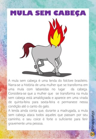 MULA SEM CABEÇA
A mula sem cabeça é uma lenda do folclore brasileiro.
Narra-se a história de uma mulher que se transforma em
uma mula com labaredas no lugar da cabeça.
Considera-se que a mulher que se transforma na mula
sem cabeça está amaldiçoada e aparece em uma virada
de quinta-feira para sexta-feira e permanece nessa
condição até o canto do galo.
A lenda ainda conta que, durante a madrugada, a mula
sem cabeça ataca todos aqueles que passam por seu
caminho, e seu coice é forte o suficiente para ferir
gravemente uma pessoa.
@tinapipatypi
 