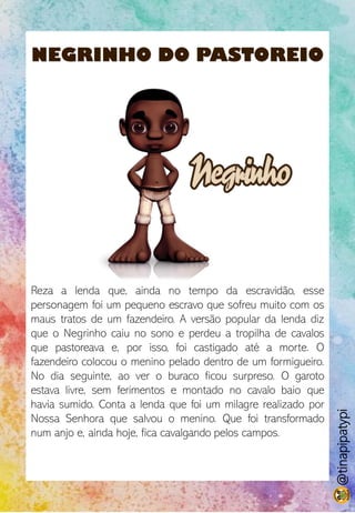 NEGRINHO DO PASTOREIO
Reza a lenda que, ainda no tempo da escravidão, esse
personagem foi um pequeno escravo que sofreu muito com os
maus tratos de um fazendeiro. A versão popular da lenda diz
que o Negrinho caiu no sono e perdeu a tropilha de cavalos
que pastoreava e, por isso, foi castigado até a morte. O
fazendeiro colocou o menino pelado dentro de um formigueiro.
No dia seguinte, ao ver o buraco ficou surpreso. O garoto
estava livre, sem ferimentos e montado no cavalo baio que
havia sumido. Conta a lenda que foi um milagre realizado por
Nossa Senhora que salvou o menino. Que foi transformado
num anjo e, ainda hoje, fica cavalgando pelos campos.
@tinapipatypi
 