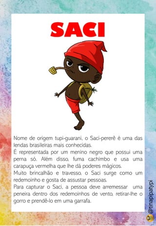 SACI
Nome de origem tupi-guarani, o Saci-pererê é uma das
lendas brasileiras mais conhecidas.
É representada por um menino negro que possui uma
perna só. Além disso, fuma cachimbo e usa uma
carapuça vermelha que lhe dá poderes mágicos.
Muito brincalhão e travesso, o Saci surge como um
redemoinho e gosta de assustar pessoas.
Para capturar o Saci, a pessoa deve arremessar uma
peneira dentro dos redemoinhos de vento, retirar-lhe o
gorro e prendê-lo em uma garrafa.
@tinapipatypi
 