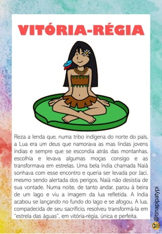 VITÓRIA-RÉGIA
Reza a lenda que, numa tribo indígena do norte do país,
a Lua era um deus que namorava as mas lindas jovens
índias e sempre que se escondia atrás das montanhas,
escolhia e levava algumas moças consigo e as
transformava em estrelas. Uma bela índia chamada Naiá
sonhava com esse encontro e queria ser levada por Jaci,
mesmo sendo alertada dos perigos, Naiá não desistia de
sua vontade. Numa noite, de tanto andar, parou à beira
de um lago e viu a imagem da lua refletida. A índia
acabou se lançando no fundo do lago e se afogou. A lua,
compadecida de seu sacrifício, resolveu transformá-la em
“estrela das águas”, em vitória-régia, única e perfeita.
@tinapipatypi
 
