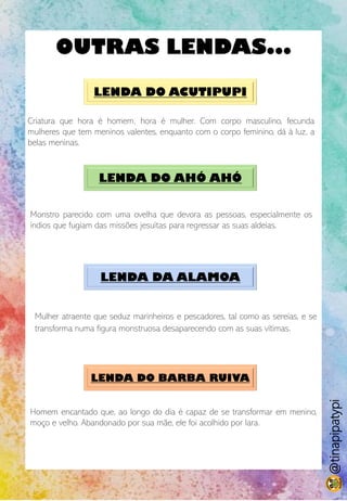 OUTRAS LENDAS...
LENDA DO ACUTIPUPI
Criatura que hora é homem, hora é mulher. Com corpo masculino, fecunda
mulheres que tem meninos valentes, enquanto com o corpo feminino, dá à luz, a
belas meninas.
LENDA DO AHÓ AHÓ
Monstro parecido com uma ovelha que devora as pessoas, especialmente os
índios que fugiam das missões jesuítas para regressar as suas aldeias.
LENDA DA ALAMOA
Mulher atraente que seduz marinheiros e pescadores, tal como as sereias, e se
transforma numa figura monstruosa desaparecendo com as suas vítimas.
LENDA DO BARBA RUIVA
Homem encantado que, ao longo do dia é capaz de se transformar em menino,
moço e velho. Abandonado por sua mãe, ele foi acolhido por Iara.
@tinapipatypi
 