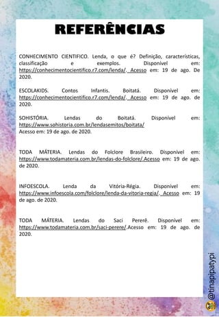 REFERÊNCIAS
CONHECIMENTO CIENTIFICO. Lenda, o que é? Definição, características,
classificação e exemplos. Disponível em:
https://conhecimentocientifico.r7.com/lenda/. Acesso em: 19 de ago. De
2020.
ESCOLAKIDS. Contos Infantis. Boitatá. Disponível em:
https://conhecimentocientifico.r7.com/lenda/. Acesso em: 19 de ago. de
2020.
SOHISTÓRIA. Lendas do Boitatá. Disponível em:
https://www.sohistoria.com.br/lendasemitos/boitata/
Acesso em: 19 de ago. de 2020.
TODA MÁTERIA. Lendas do Folclore Brasileiro. Disponível em:
https://www.todamateria.com.br/lendas-do-folclore/.Acesso em: 19 de ago.
de 2020.
INFOESCOLA. Lenda da Vitória-Régia. Disponível em:
https://www.infoescola.com/folclore/lenda-da-vitoria-regia/. Acesso em: 19
de ago. de 2020.
TODA MÁTERIA. Lendas do Saci Pererê. Disponível em:
https://www.todamateria.com.br/saci-perere/.Acesso em: 19 de ago. de
2020.
@tinapipatypi
 