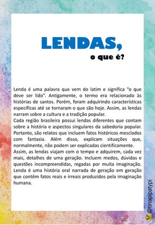 LENDAS,
o que é?
Lenda é uma palavra que vem do latim e significa “o que
deve ser lido”. Antigamente, o termo era relacionado às
histórias de santos. Porém, foram adquirindo características
específicas até se tornaram o que são hoje. Assim, as lendas
narram sobre a cultura e a tradição popular.
Cada região brasileira possui lendas diferentes que contam
sobre a história e aspectos singulares da sabedoria popular.
Portanto, são relatos que incluem fatos históricos mesclados
com fantasia. Além disso, explicam situações que,
normalmente, não podem ser explicadas cientificamente.
Assim, as lendas viajam com o tempo e adquirem, cada vez
mais, detalhes de uma geração. Incluem medos, dúvidas e
questões incompreendidas, regadas por muita imaginação.
Lenda é uma história oral narrada de geração em geração
que contêm fatos reais e irreais produzidos pela imaginação
humana.
@tinapipatypi
 