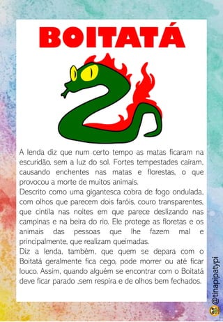 BOITATÁ
A lenda diz que num certo tempo as matas ficaram na
escuridão, sem a luz do sol. Fortes tempestades caíram,
causando enchentes nas matas e florestas, o que
provocou a morte de muitos animais.
Descrito como uma gigantesca cobra de fogo ondulada,
com olhos que parecem dois faróis, couro transparentes,
que cintila nas noites em que parece deslizando nas
campinas e na beira do rio. Ele protege as floretas e os
animais das pessoas que lhe fazem mal e
principalmente, que realizam queimadas.
Diz a lenda, também, que quem se depara com o
Boitatá geralmente fica cego, pode morrer ou até ficar
louco. Assim, quando alguém se encontrar com o Boitatá
deve ficar parado ,sem respira e de olhos bem fechados.
@tinapipatypi
 