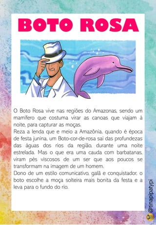 BOTO ROSA
O Boto Rosa vive nas regiões do Amazonas, sendo um
mamífero que costuma virar as canoas que viajam à
noite, para capturar as moças.
Reza a lenda que e meio a Amazônia, quando é época
de festa junina, um Boto-cor-de-rosa sai das profundezas
das águas dos rios da região, durante uma noite
estrelada. Mas o que era uma cauda com barbatanas,
viram pés viscosos de um ser que aos poucos se
transformam na imagem de um homem.
Dono de um estilo comunicativo, galã e conquistador, o
boto escolhe a moça solteira mais bonita da festa e a
leva para o fundo do rio.
@tinapipatypi
 
