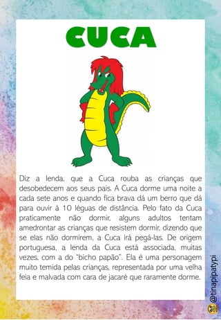 CUCA
Diz a lenda, que a Cuca rouba as crianças que
desobedecem aos seus pais. A Cuca dorme uma noite a
cada sete anos e quando fica brava dá um berro que dá
para ouvir à 10 léguas de distância. Pelo fato da Cuca
praticamente não dormir, alguns adultos tentam
amedrontar as crianças que resistem dormir, dizendo que
se elas não dormirem, a Cuca irá pegá-las. De origem
portuguesa, a lenda da Cuca está associada, muitas
vezes, com a do “bicho papão”. Ela é uma personagem
muito temida pelas crianças, representada por uma velha
feia e malvada com cara de jacaré que raramente dorme.
@tinapipatypi
 