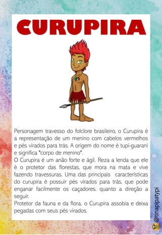 CURUPIRA
Personagem travesso do folclore brasileiro, o Curupira é
a representação de um menino com cabelos vermelhos
e pés virados para trás. A origem do nome é tupi-guarani
e significa "corpo de menino".
O Curupira é um anão forte e ágil. Reza a lenda que ele
é o protetor das florestas, que mora na mata e vive
fazendo travessuras. Uma das principais características
do curupira é possuir pés virados para trás, que pode
enganar facilmente os caçadores, quanto a direção a
seguir.
Protetor da fauna e da flora, o Curupira assobia e deixa
pegadas com seus pés virados.
@tinapipatypi
 