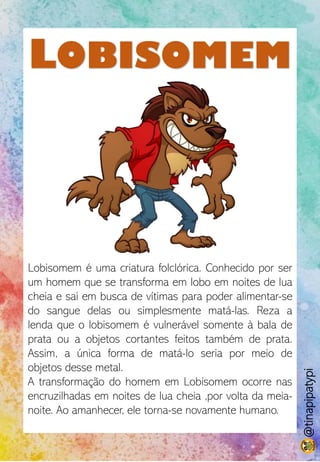 LOBISOMEM
Lobisomem é uma criatura folclórica. Conhecido por ser
um homem que se transforma em lobo em noites de lua
cheia e sai em busca de vítimas para poder alimentar-se
do sangue delas ou simplesmente matá-las. Reza a
lenda que o lobisomem é vulnerável somente à bala de
prata ou a objetos cortantes feitos também de prata.
Assim, a única forma de matá-lo seria por meio de
objetos desse metal.
A transformação do homem em Lobisomem ocorre nas
encruzilhadas em noites de lua cheia ,por volta da meia-
noite. Ao amanhecer, ele torna-se novamente humano.
@tinapipatypi
 