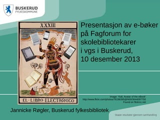 Presentasjon av e-bøker
på Fagforum for
skolebibliotekarer
i vgs i Buskerud,
10 desember 2013

Image: 'Kali, Avatar of the eBook'
http://www.flickr.com/photos/76196395@N00/3644097750
Found on flickrcc.net

Jannicke Røgler, Buskerud fylkesbibliotek

 