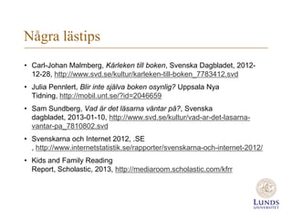 Några lästips
• Carl-Johan Malmberg, Kärleken till boken, Svenska Dagbladet, 2012-
  12-28, http://www.svd.se/kultur/karleken-till-boken_7783412.svd
• Julia Pennlert, Blir inte själva boken osynlig? Uppsala Nya
  Tidning, http://mobil.unt.se/?id=2046659
• Sam Sundberg, Vad är det läsarna väntar på?, Svenska
  dagbladet, 2013-01-10, http://www.svd.se/kultur/vad-ar-det-lasarna-
  vantar-pa_7810802.svd
• Svenskarna och Internet 2012, .SE
  , http://www.internetstatistik.se/rapporter/svenskarna-och-internet-2012/
• Kids and Family Reading
  Report, Scholastic, 2013, http://mediaroom.scholastic.com/kfrr
 