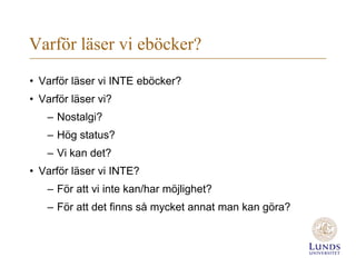 Varför läser vi eböcker?
• Varför läser vi INTE eböcker?
• Varför läser vi?
   – Nostalgi?
   – Hög status?
   – Vi kan det?
• Varför läser vi INTE?
   – För att vi inte kan/har möjlighet?
   – För att det finns så mycket annat man kan göra?
 