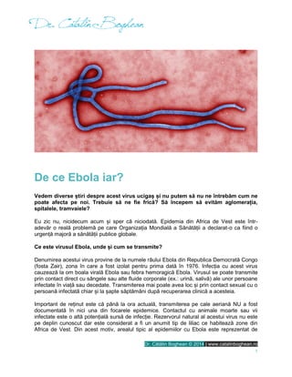 Dr. Cătălin Boghean © 2014 | www.catalinboghean.ro
1
De ce Ebola iar?
Vedem diverse știri despre acest virus ucigaș și nu putem să nu ne întrebăm cum ne
poate afecta pe noi. Trebuie să ne fie frică? Să începem să evităm aglomerația,
spitalele, tramvaiele?
Eu zic nu, nicidecum acum și sper că niciodată. Epidemia din Africa de Vest este într-
adevăr o reală problemă pe care Organizația Mondială a Sănătății a declarat-o ca fiind o
urgență majoră a sănătății publice globale.
Ce este virusul Ebola, unde și cum se transmite?
Denumirea acestui virus provine de la numele râului Ebola din Republica Democrată Congo
(fosta Zair), zona în care a fost izolat pentru prima dată în 1976. Infecția cu acest virus
cauzează la om boala virală Ebola sau febra hemoragică Ebola. Virusul se poate transmite
prin contact direct cu sângele sau alte fluide corporale (ex.: urină, salivă) ale unor persoane
infectate în viață sau decedate. Transmiterea mai poate avea loc și prin contact sexual cu o
persoană infectată chiar și la șapte săptămâni după recuperarea clinică a acesteia.
Important de reținut este că până la ora actuală, transmiterea pe cale aeriană NU a fost
documentată în nici una din focarele epidemice. Contactul cu animale moarte sau vii
infectate este o altă potențială sursă de infecție. Rezervorul natural al acestui virus nu este
pe deplin cunoscut dar este considerat a fi un anumit tip de liliac ce habitează zone din
Africa de Vest. Din acest motiv, arealul tipic al epidemiilor cu Ebola este reprezentat de
 