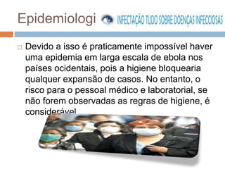 Epidemiologia 
 Devido a isso é praticamente impossível haver 
uma epidemia em larga escala de ebola nos 
países ocidentais, pois a higiene bloquearia 
qualquer expansão de casos. No entanto, o 
risco para o pessoal médico e laboratorial, se 
não forem observadas as regras de higiene, é 
considerável. 
 