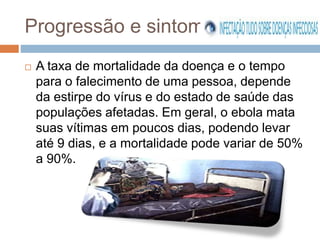 Progressão e sintomas 
 A taxa de mortalidade da doença e o tempo 
para o falecimento de uma pessoa, depende 
da estirpe do vírus e do estado de saúde das 
populações afetadas. Em geral, o ebola mata 
suas vítimas em poucos dias, podendo levar 
até 9 dias, e a mortalidade pode variar de 50% 
a 90%. 
 