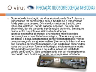 O vírus 
 O período de incubação do vírus ebola dura de 5 a 7 dias se a 
transmissão for parenteral e de 6 a 12 dias se a transmissão 
foi de pessoa a pessoa. O início dos sintomas é súbito com 
febre alta, calafrios, dor de cabeça, anorexia, náusea, dor 
abdominal, dor de garganta e prostração profunda. Em alguns 
casos, entre o quinto e o sétimo dia de doença, 
aparece exantema de tronco, anunciando manifestações 
hemorrágicas: conjuntivite hemorrágica, úlceras sangrentas 
em lábios e boca, sangramento gengival,hematemese (vômito 
com presença de sangue) e melena (hemorragia intestinal, em 
que as fezes apresentam sangue). Nas epidemias observadas, 
todos os casos com forma hemorrágica evoluíram para morte. 
Nos períodos epidêmicos e de surtos, a taxa de letalidade 
variou de 50 a 90%. Seu contágio pode ser por via respiratória, 
ou contato com fluidos corporais de uma pessoa infectada. 
 