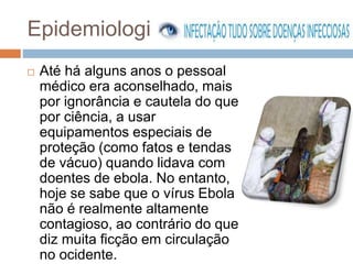 Epidemiologia 
 Até há alguns anos o pessoal 
médico era aconselhado, mais 
por ignorância e cautela do que 
por ciência, a usar 
equipamentos especiais de 
proteção (como fatos e tendas 
de vácuo) quando lidava com 
doentes de ebola. No entanto, 
hoje se sabe que o vírus Ebola 
não é realmente altamente 
contagioso, ao contrário do que 
diz muita ficção em circulação 
no ocidente. 
 
