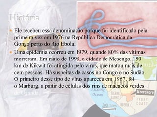  Ele recebeu essa denominação porque foi identificado pela 
primeira vez em 1976 na República Democrática do 
Gongo perto do Rio Ebola. 
 Uma epidemia ocorreu em 1979, quando 80% das vítimas 
morreram. Em maio de 1995, a cidade de Mesengo, 150 
km de Kikwit foi atingida pelo vírus, que matou mais de 
cem pessoas. Há suspeitas de casos no Congo e no Sudão. 
O primeiro desse tipo de vírus apareceu em 1967, foi 
o Marburg, a partir de células dos rins de macacos verdes 
de Uganda. 
 
