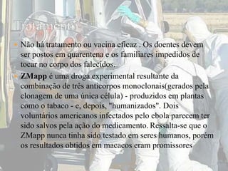  Não há tratamento ou vacina eficaz . Os doentes devem 
ser postos em quarentena e os familiares impedidos de 
tocar no corpo dos falecidos. 
 ZMapp é uma droga experimental resultante da 
combinação de três anticorpos monoclonais(gerados pela 
clonagem de uma única célula) - produzidos em plantas 
como o tabaco - e, depois, "humanizados". Dois 
voluntários americanos infectados pelo ebola parecem ter 
sido salvos pela ação do medicamento. Ressalta-se que o 
ZMapp nunca tinha sido testado em seres humanos, porém 
os resultados obtidos em macacos eram promissores 
 