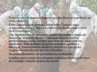  Procure não frequentar lugares que facilitem a exposição ao 
vírus ebola; 
 Evite contato com pessoas infectadas. Quanto mais 
avançada a doença, maior a concentração de vírus e mais 
fácil o contágio; 
 Use vestimentas de proteção, como macacões e botas de 
borracha, aventais, luvas e máscaras descartáveis e 
protetores oculares, sempre que tiver de lidar com os 
pacientes. Sob nenhum pretexto reutilize agulhas e 
seringas. Instrumentos médicos metálicos que serão 
reaproveitados devem ser esterilizados; 
 Só coma alimentos de procedência conhecida; 
 Lembre que o corpo dos doentes continua oferecendo risco 
de contágio mesmo depois da morte. 
 