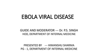 EBOLA VIRAL DISEASE 
GUIDE AND MODERATOR --- Dr. P.S. SINGH 
HOD, DEPARTMENT OF INTERNAL MEDICINE 
PRESENTED BY --- HIMANSHU SHARMA 
PG - 1, DEPARTMENT OF INTERNAL MEDICINE 
 