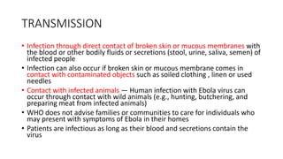 TRANSMISSION 
• Infection through direct contact of broken skin or mucous membranes with 
the blood or other bodily fluids or secretions (stool, urine, saliva, semen) of 
infected people 
• Infection can also occur if broken skin or mucous membrane comes in 
contact with contaminated objects such as soiled clothing , linen or used 
needles 
• Contact with infected animals — Human infection with Ebola virus can 
occur through contact with wild animals (e.g., hunting, butchering, and 
preparing meat from infected animals) 
• WHO does not advise families or communities to care for individuals who 
may present with symptoms of Ebola in their homes 
• Patients are infectious as long as their blood and secretions contain the 
virus 
 