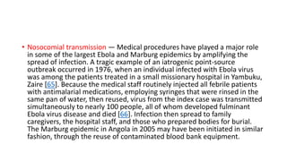 • Nosocomial transmission — Medical procedures have played a major role 
in some of the largest Ebola and Marburg epidemics by amplifying the 
spread of infection. A tragic example of an iatrogenic point-source 
outbreak occurred in 1976, when an individual infected with Ebola virus 
was among the patients treated in a small missionary hospital in Yambuku, 
Zaire [65]. Because the medical staff routinely injected all febrile patients 
with antimalarial medications, employing syringes that were rinsed in the 
same pan of water, then reused, virus from the index case was transmitted 
simultaneously to nearly 100 people, all of whom developed fulminant 
Ebola virus disease and died [66]. Infection then spread to family 
caregivers, the hospital staff, and those who prepared bodies for burial. 
The Marburg epidemic in Angola in 2005 may have been initiated in similar 
fashion, through the reuse of contaminated blood bank equipment. 
 