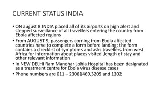 CURRENT STATUS INDIA 
• ON august 8 INDIA placed all of its airports on high alert and 
stepped surveillance of all travellers entering the country from 
Ebola affected regions 
• From AUGUST 9, passengers coming from Ebola affected 
countries have to complete a form before landing; the form 
contains a checklist of symptoms and asks travellers from west 
Africa for information about places visited ,length of stay and 
other relevant information 
• In NEW DELHI Ram Manohar Lohia Hospital has been designated 
as a treatment centre for Ebola virus disease cases 
• Phone numbers are 011 – 23061469,3205 and 1302 
 