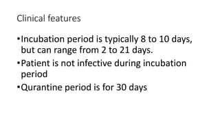 Clinical features 
•Incubation period is typically 8 to 10 days, 
but can range from 2 to 21 days. 
•Patient is not infective during incubation 
period 
•Qurantine period is for 30 days 
 
