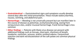 • Gastrointestinal — Gastrointestinal signs and symptoms usually develop 
several days after the initial presentation. These include watery diarrhea, 
nausea, vomiting, and abdominal pain. 
• Hemorrhage — Bleeding is not universally present but can manifest later in 
the course of disease as petechiae, ecchymosis/bruising, oozing from 
venipuncture sites, and/or mucosal hemorrhage. Frank hemorrhage is less 
common 
• Other findings — Patients with Ebola virus disease can present with 
additional findings such as hiccups, chest pain, shortness of breath, 
headache, confusion, seizures, and/or cerebral edema. Conjunctival 
injection and dark red discoloration of the soft palate are common physical 
findings 
 