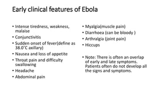 Early clinical features of Ebola 
• Intense tiredness, weakness, 
malaise 
• Conjunctivitis 
• Sudden onset of fever(define as 
38.0˚C axillary) 
• Nausea and loss of appetite 
• Throat pain and difficulty 
swallowing 
• Headache 
• Abdominal pain 
• Myalgia(muscle pain) 
• Diarrhoea (can be bloody ) 
• Arthralgia (joint pain) 
• Hiccups 
• Note: There is often an overlap 
of early and late symptoms. 
Patients often do not develop all 
the signs and symptoms. 
 