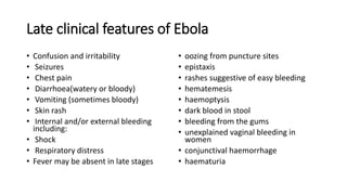 Late clinical features of Ebola 
• Confusion and irritability 
• Seizures 
• Chest pain 
• Diarrhoea(watery or bloody) 
• Vomiting (sometimes bloody) 
• Skin rash 
• Internal and/or external bleeding 
including: 
• Shock 
• Respiratory distress 
• Fever may be absent in late stages 
• oozing from puncture sites 
• epistaxis 
• rashes suggestive of easy bleeding 
• hematemesis 
• haemoptysis 
• dark blood in stool 
• bleeding from the gums 
• unexplained vaginal bleeding in 
women 
• conjunctival haemorrhage 
• haematuria 
 