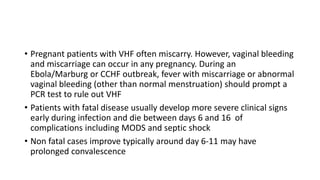 • Pregnant patients with VHF often miscarry. However, vaginal bleeding 
and miscarriage can occur in any pregnancy. During an 
Ebola/Marburg or CCHF outbreak, fever with miscarriage or abnormal 
vaginal bleeding (other than normal menstruation) should prompt a 
PCR test to rule out VHF 
• Patients with fatal disease usually develop more severe clinical signs 
early during infection and die between days 6 and 16 of 
complications including MODS and septic shock 
• Non fatal cases improve typically around day 6-11 may have 
prolonged convalescence 
 