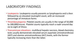 LABORATORY FINDINGS 
• Leukopenia- Leukopenia usually presents as lymphopenia and is then 
followed by an elevated neutrophil count, with an increased 
percentage of immature forms 
• Thrombocytopenia- Platelet counts are usually in the range of 50,000 
to 100,000/microL Platelet counts typically reach a nadir around day 
six to eight of illness 
• Transaminase elevations- multifocal hepatic necrosis, blood chemistry 
tests usually demonstrate elevated serum aspartate aminotransferase 
(AST) and alanine aminotransferase (ALT) levels, with the former 
typically increasing more than the latter. 
 