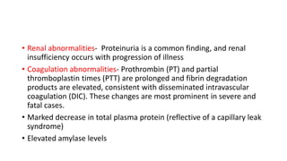 • Renal abnormalities- Proteinuria is a common finding, and renal 
insufficiency occurs with progression of illness 
• Coagulation abnormalities- Prothrombin (PT) and partial 
thromboplastin times (PTT) are prolonged and fibrin degradation 
products are elevated, consistent with disseminated intravascular 
coagulation (DIC). These changes are most prominent in severe and 
fatal cases. 
• Marked decrease in total plasma protein (reflective of a capillary leak 
syndrome) 
• Elevated amylase levels 
 