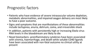 Prognostic factors 
• Patients who have evidence of severe intravascular volume depletion, 
metabolic abnormalities, and impaired oxygen delivery are most likely 
to have a poor outcome. 
• Signs and symptoms that are manifestations of these abnormalities 
include tachypnea, anuria, delirium, coma, and irreversible shock 
• In addition, patients with persistently high or increasing Ebola virus 
RNA levels in the bloodstream are likely to die 
• Novel biomarkers- proinflammatory cytokines have been associated 
with viremia, haemorrhage, and death while soluble CD40 ligands 
have been associated with non-fatal outcome no clinical utility at 
present 
 