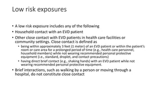 Low risk exposures 
• A low risk exposure includes any of the following 
• Household contact with an EVD patient 
• Other close contact with EVD patients in health care facilities or 
community settings. Close contact is defined as 
• being within approximately 3 feet (1 meter) of an EVD patient or within the patient’s 
room or care area for a prolonged period of time (e.g., health care personnel, 
household members) while not wearing recommended personal protective 
equipment (i.e., standard, droplet, and contact precautions) 
• having direct brief contact (e.g., shaking hands) with an EVD patient while not 
wearing recommended personal protective equipment. 
• Brief interactions, such as walking by a person or moving through a 
hospital, do not constitute close contact 
 