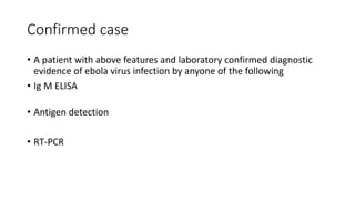 Confirmed case 
• A patient with above features and laboratory confirmed diagnostic 
evidence of ebola virus infection by anyone of the following 
• Ig M ELISA 
• Antigen detection 
• RT-PCR 
 
