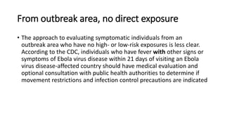 From outbreak area, no direct exposure 
• The approach to evaluating symptomatic individuals from an 
outbreak area who have no high- or low-risk exposures is less clear. 
According to the CDC, individuals who have fever with other signs or 
symptoms of Ebola virus disease within 21 days of visiting an Ebola 
virus disease-affected country should have medical evaluation and 
optional consultation with public health authorities to determine if 
movement restrictions and infection control precautions are indicated 
 