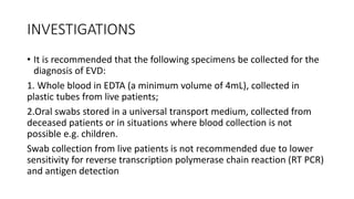 INVESTIGATIONS 
• It is recommended that the following specimens be collected for the 
diagnosis of EVD: 
1. Whole blood in EDTA (a minimum volume of 4mL), collected in 
plastic tubes from live patients; 
2.Oral swabs stored in a universal transport medium, collected from 
deceased patients or in situations where blood collection is not 
possible e.g. children. 
Swab collection from live patients is not recommended due to lower 
sensitivity for reverse transcription polymerase chain reaction (RT PCR) 
and antigen detection 
 
